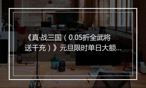《真·战三国（0.05折全武将送千充）》元旦限时单日大额活动（1.1-1.5）