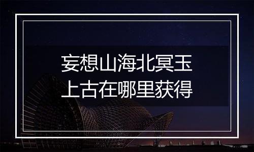 妄想山海北冥玉上古在哪里获得