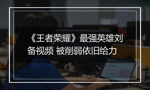 《王者荣耀》最强英雄刘备视频 被削弱依旧给力