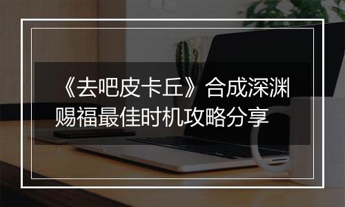 《去吧皮卡丘》合成深渊赐福最佳时机攻略分享