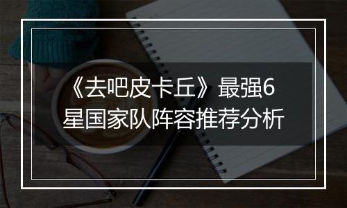 《去吧皮卡丘》最强6星国家队阵容推荐分析