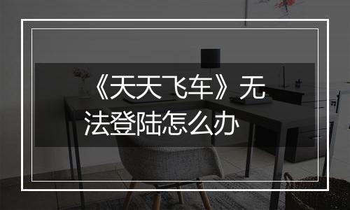 《天天飞车》无法登陆怎么办