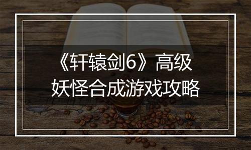 《轩辕剑6》高级妖怪合成游戏攻略