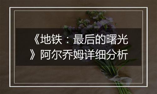 《地铁：最后的曙光》阿尔乔姆详细分析
