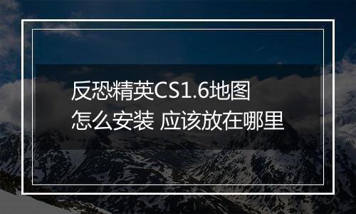 反恐精英CS1.6地图怎么安装 应该放在哪里