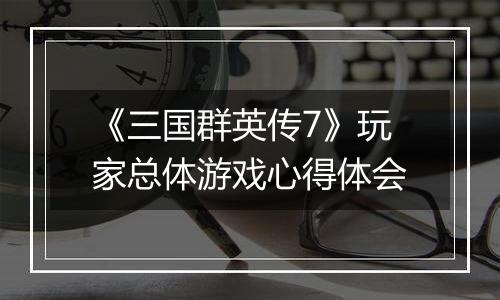 《三国群英传7》玩家总体游戏心得体会