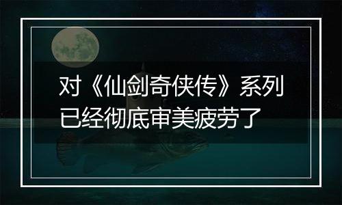 对《仙剑奇侠传》系列已经彻底审美疲劳了