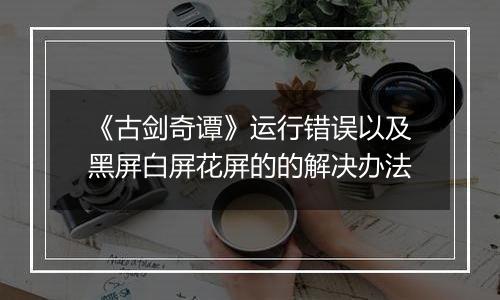 《古剑奇谭》运行错误以及黑屏白屏花屏的的解决办法