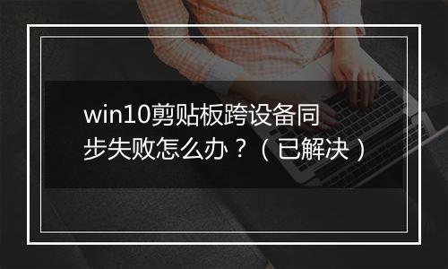 win10剪贴板跨设备同步失败怎么办？（已解决）